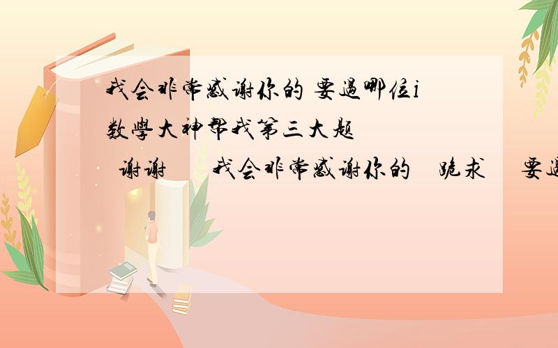 我会非常感谢你的 要过哪位i数学大神帮我第三大题      谢谢       我会非常感谢你的    跪求     要过程