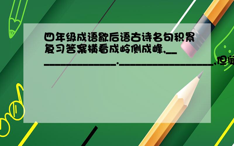 四年级成语歇后语古诗名句积累复习答案横看成岭侧成峰,_______________._________________,但闻人语响.月落乌啼霜满天,_______________._________________,每逢佳节倍思亲.山外青山楼外楼,_______________.________