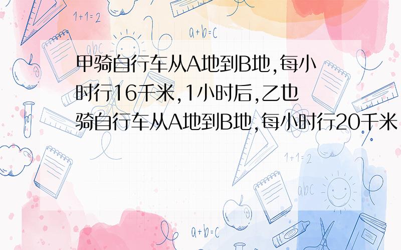 甲骑自行车从A地到B地,每小时行16千米,1小时后,乙也骑自行车从A地到B地,每小时行20千米,结果两人同时到达B地,AB两地相距多少千米?（求算式,