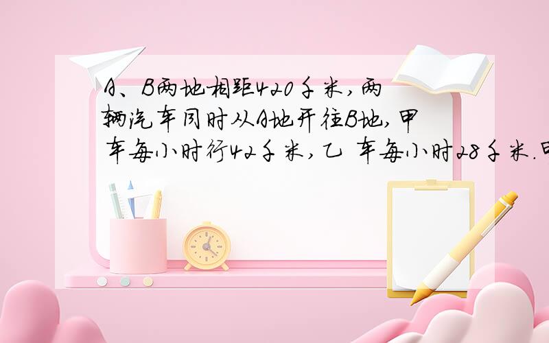 A、B两地相距420千米,两辆汽车同时从A地开往B地,甲车每小时行42千米,乙 车每小时28千米.甲车到达B地后甲车到达B地后立即返回A地,在途中与乙车相遇.两车从出发到相遇经过多少小时?