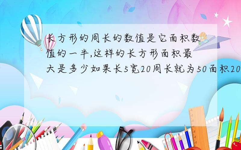 长方形的周长的数值是它面积数值的一半,这样的长方形面积最大是多少如果长5宽20周长就为50面积20*5=100。50正好是100的一半