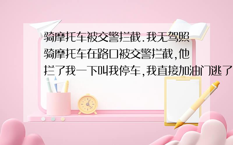 骑摩托车被交警拦截.我无驾照骑摩托车在路口被交警拦截,他拦了我一下叫我停车,我直接加油门逃了,车牌号肯定是被他记得了,