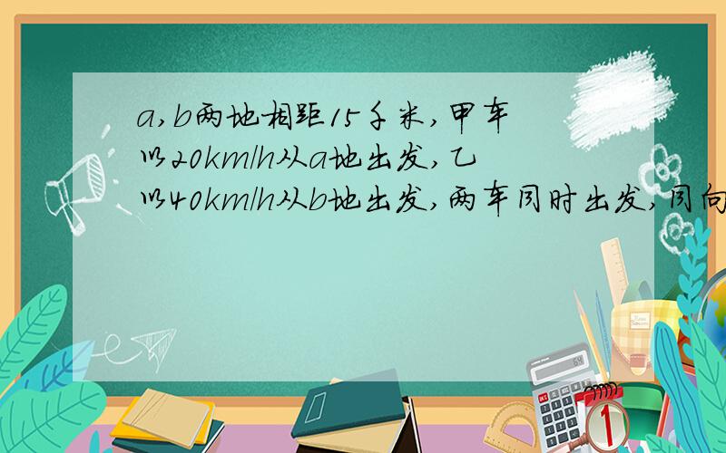 a,b两地相距15千米,甲车以20km/h从a地出发,乙以40km/h从b地出发,两车同时出发,同向而行,问经过几个小时两车相距30km? 急!