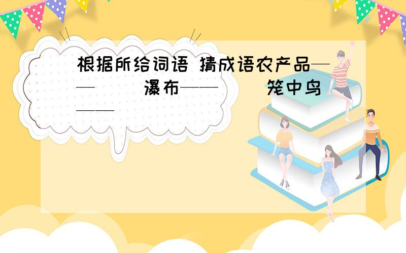 根据所给词语 猜成语农产品——（ ）瀑布——（ ）笼中鸟——（ ）