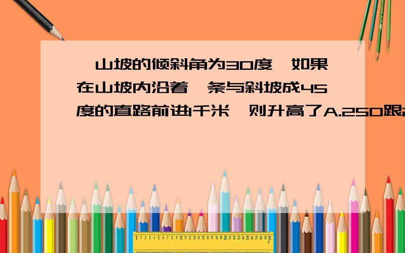 一山坡的倾斜角为30度,如果在山坡内沿着一条与斜坡成45度的直路前进1千米,则升高了A.250跟2米 B.250跟3米 C.250跟6米 D.500米