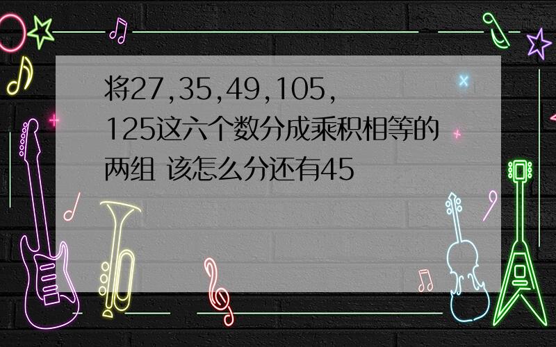 将27,35,49,105,125这六个数分成乘积相等的两组 该怎么分还有45