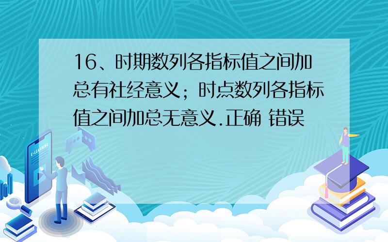 16、时期数列各指标值之间加总有社经意义；时点数列各指标值之间加总无意义.正确 错误