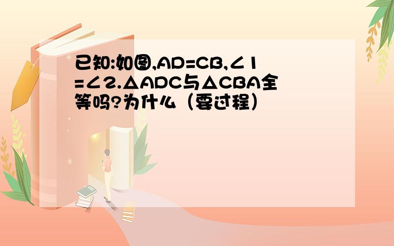 已知:如图,AD=CB,∠1=∠2.△ADC与△CBA全等吗?为什么（要过程）