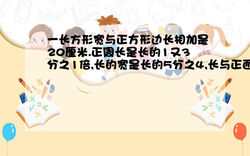 一长方形宽与正方形边长相加是20厘米.正周长是长的1又3分之1倍,长的宽是长的5分之4,长与正面积和是几?一个长方形的宽与正方形的边长相加是20厘米,正方形周长是长方形的1又3分之1倍,长方