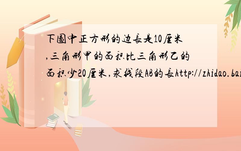 下图中正方形的边长是10厘米,三角形甲的面积比三角形乙的面积少20厘米,求线段AB的长http://zhidao.baidu.com/question/125498011.html有图,不难额,但不能使用方程式,看看大家还能做吗?（也不能用字母