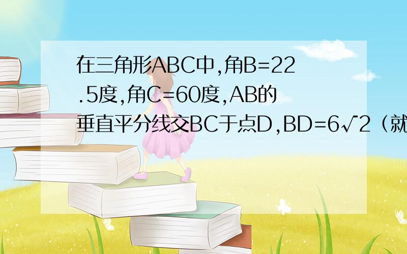 在三角形ABC中,角B=22.5度,角C=60度,AB的垂直平分线交BC于点D,BD=6√2（就是6根号2）,AF垂直BC于F,求FC的长.- - 不要用函数来解。