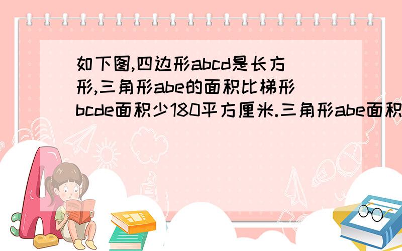 如下图,四边形abcd是长方形,三角形abe的面积比梯形bcde面积少180平方厘米.三角形abe面积是多少?急,5分钟内答出