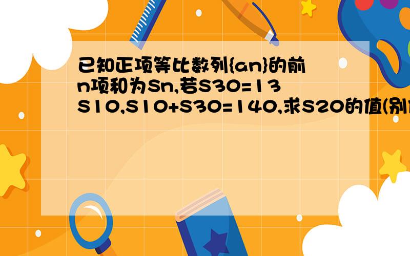 已知正项等比数列{an}的前n项和为Sn,若S30=13S10,S10+S30=140,求S20的值(别像别的答案一样格式,思维混乱