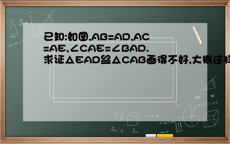 已知:如图,AB=AD,AC=AE,∠CAE=∠BAD.求证△EAD≌△CAB画得不好,大概这样