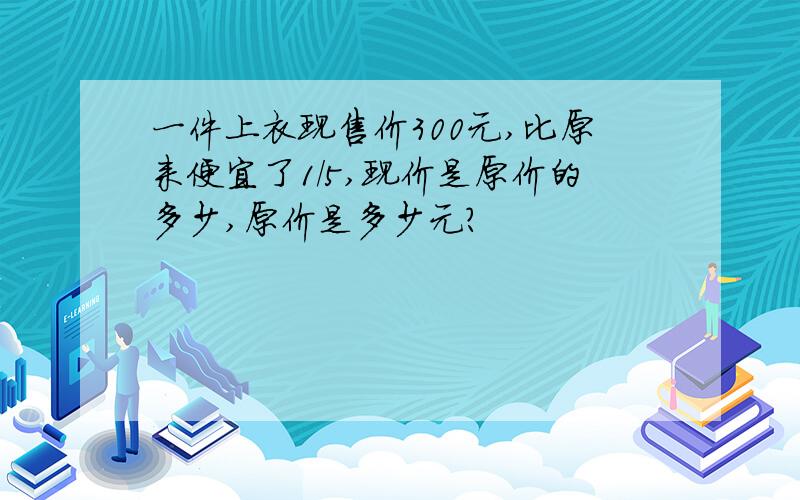 一件上衣现售价300元,比原来便宜了1/5,现价是原价的多少,原价是多少元?