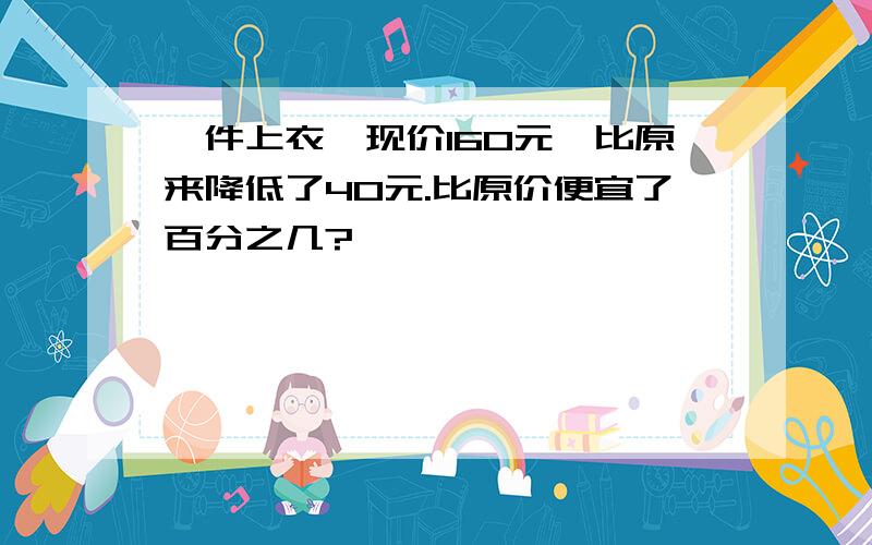 一件上衣,现价160元,比原来降低了40元.比原价便宜了百分之几?