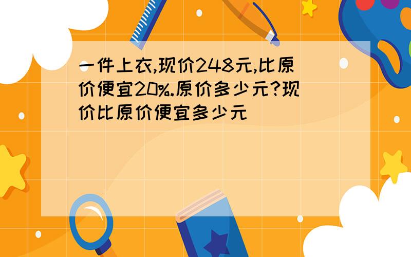 一件上衣,现价248元,比原价便宜20%.原价多少元?现价比原价便宜多少元