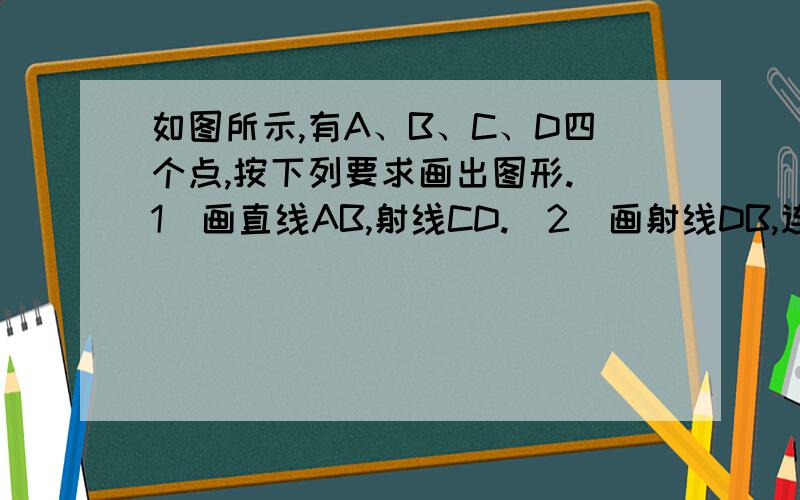 如图所示,有A、B、C、D四个点,按下列要求画出图形.（1）画直线AB,射线CD.（2）画射线DB,连接BC如图所示,有A、B、C、D四个点,按下列要求画出图形.（1）画直线AB,射线CD.（2）画射线DB,连接BC.（3