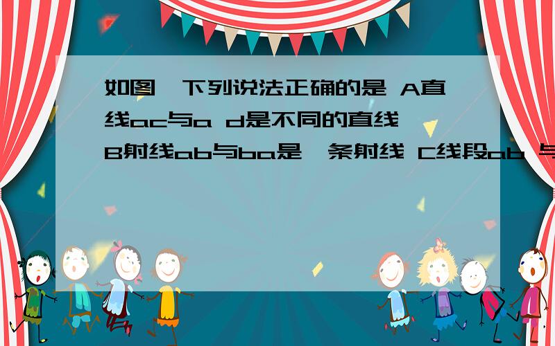 如图,下列说法正确的是 A直线ac与a d是不同的直线 B射线ab与ba是一条射线 C线段ab 与线段ba是同一条线段补充答案D射线ab与射线ac是不同的射线