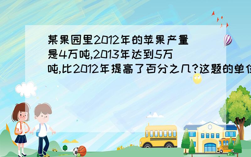 某果园里2012年的苹果产量是4万吨,2013年达到5万吨,比2012年提高了百分之几?这题的单位一是什么?