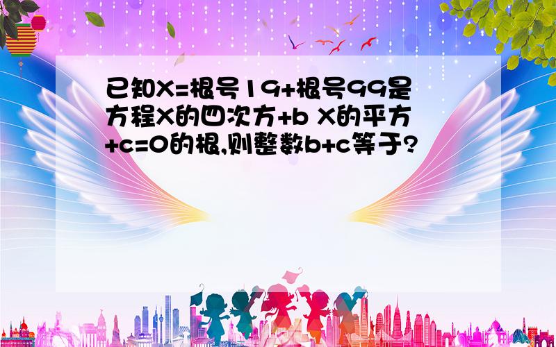 已知X=根号19+根号99是方程X的四次方+b X的平方+c=0的根,则整数b+c等于?