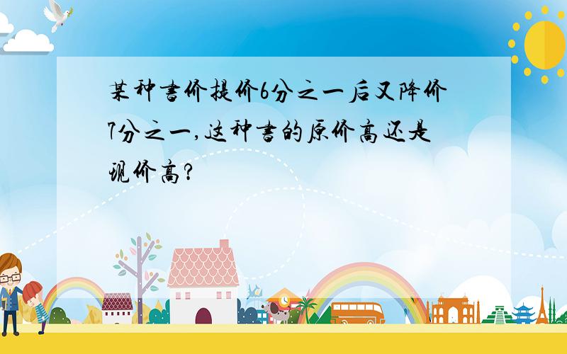 某种书价提价6分之一后又降价7分之一,这种书的原价高还是现价高?