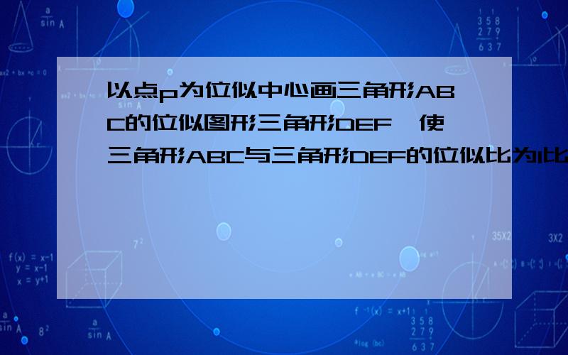 以点p为位似中心画三角形ABC的位似图形三角形DEF,使三角形ABC与三角形DEF的位似比为1比2,并写出三角形ABC与三角形DEF的面积比和周长比?速求能人帮我解答