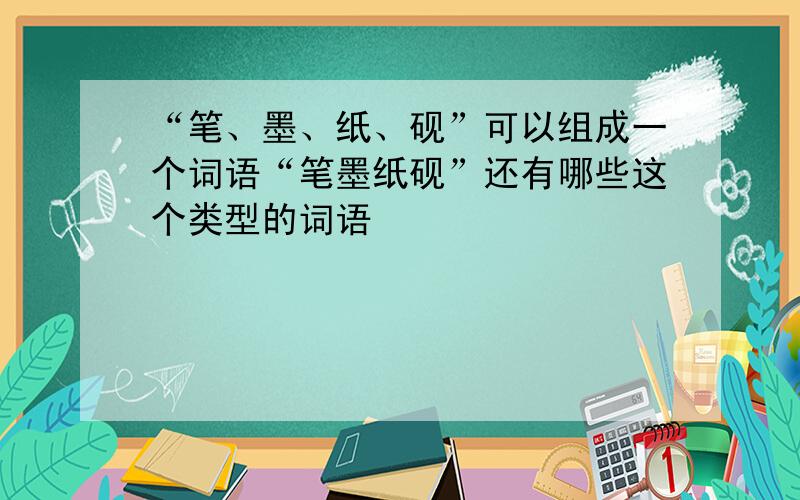 “笔、墨、纸、砚”可以组成一个词语“笔墨纸砚”还有哪些这个类型的词语