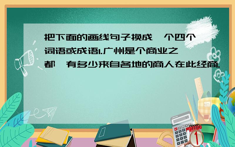 把下面的画线句子换成一个四个词语或成语1.广州是个商业之都,有多少来自各地的商人在此经商.———————————————2.长江的水势很大,一直奔腾像大海.————3.学校的课外活