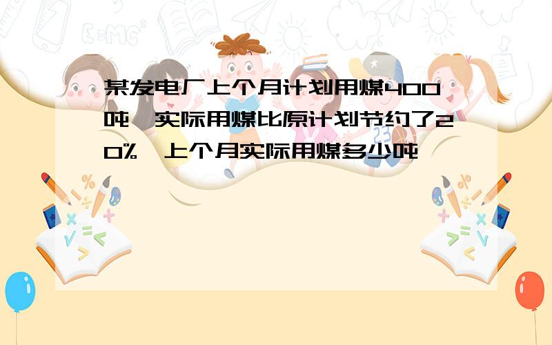 某发电厂上个月计划用煤400吨,实际用煤比原计划节约了20%,上个月实际用煤多少吨