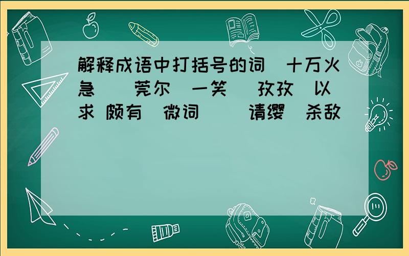 解释成语中打括号的词（十万火急）（莞尔）一笑 （孜孜）以求 颇有（微词） （请缨）杀敌