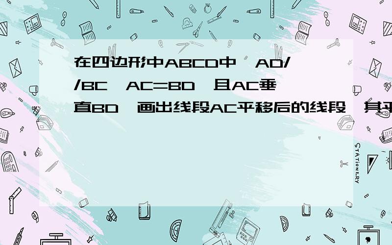 在四边形中ABCD中,AD//BC,AC=BD,且AC垂直BD,画出线段AC平移后的线段,其平移方向为射线AD的方向,平移的距离为线段AD的长,平移后所得的线段与BC的延长线交于点E.请问三角形DBE是什么三角形?试说明