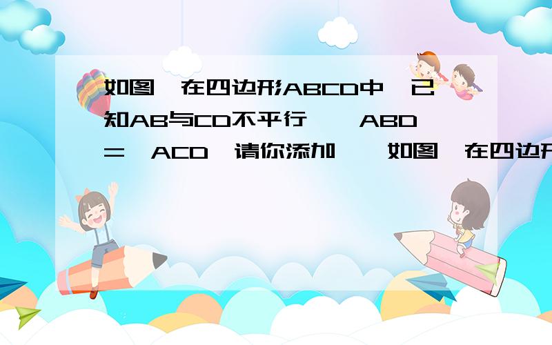 如图,在四边形ABCD中,已知AB与CD不平行,∠ABD=∠ACD,请你添加……如图,在四边形ABCD中,已知AB与CD不平行,∠ABD=∠ACD,请你添加一个条件：（）,使得加上这个条件后能够推出AD‖BC,且AB=CD.