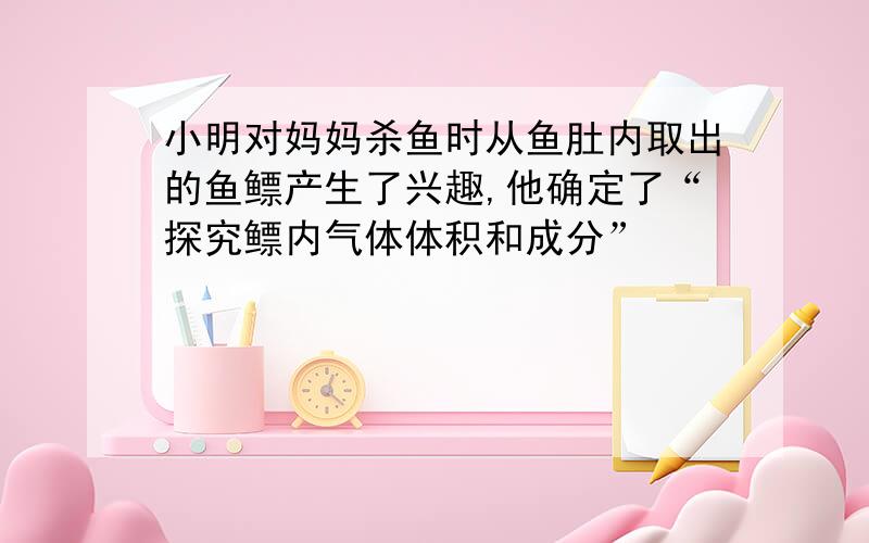 小明对妈妈杀鱼时从鱼肚内取出的鱼鳔产生了兴趣,他确定了“探究鳔内气体体积和成分”