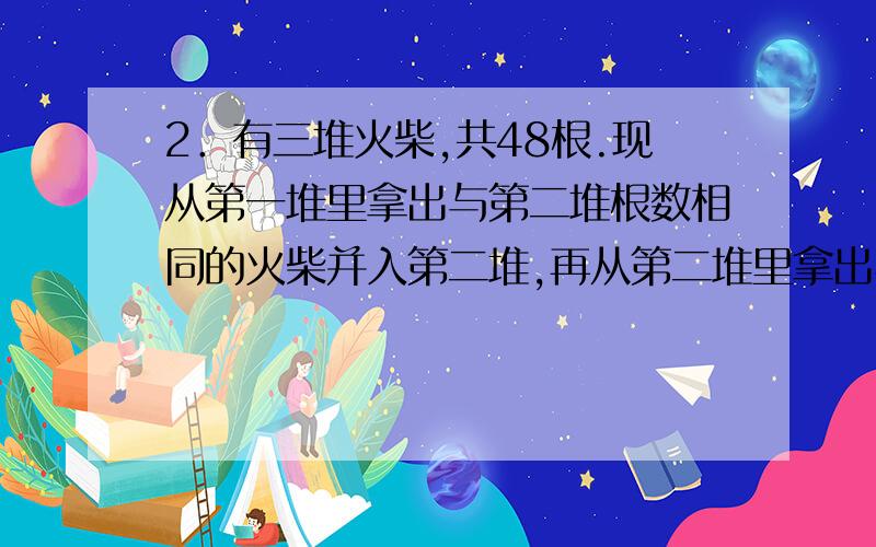 2．有三堆火柴,共48根.现从第一堆里拿出与第二堆根数相同的火柴并入第二堆,再从第二堆里拿出与第三堆根数相同的火柴并入第三堆,最后,再从第三堆里拿出与第一堆根数相同的火柴并入第