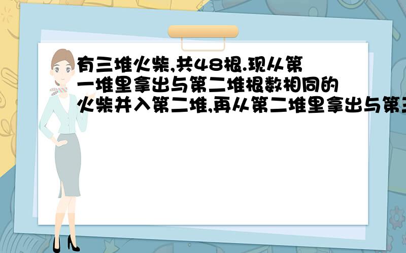 有三堆火柴,共48根.现从第一堆里拿出与第二堆根数相同的火柴并入第二堆,再从第二堆里拿出与第三堆根数相同的火柴并入第三堆,最后,再从第三堆里拿出与第一堆根数相同的火柴并入第一堆