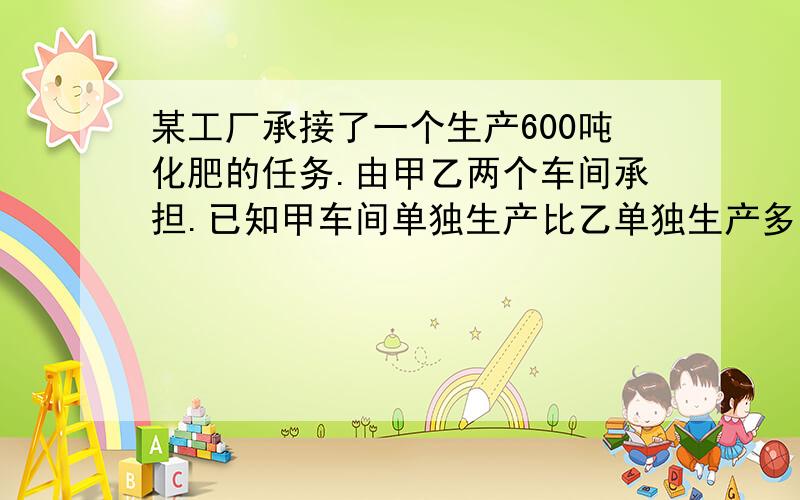 某工厂承接了一个生产600吨化肥的任务.由甲乙两个车间承担.已知甲车间单独生产比乙单独生产多用10天,,乙每天生产的化肥量是甲的1.5倍.（1）写出等量关系（2)提出一个问题并解答      答得