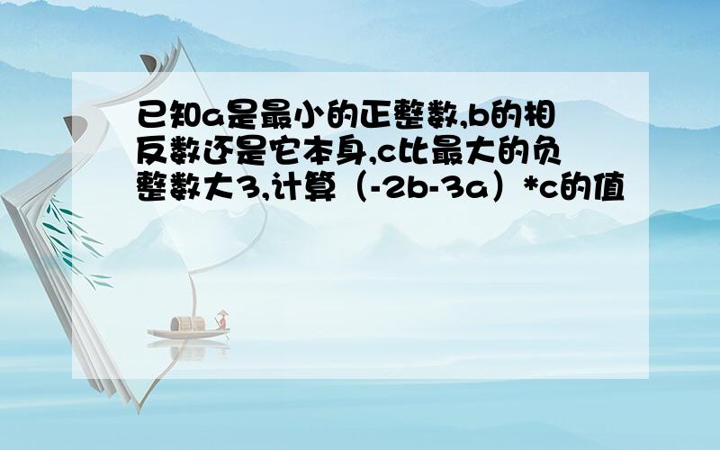 已知a是最小的正整数,b的相反数还是它本身,c比最大的负整数大3,计算（-2b-3a）*c的值