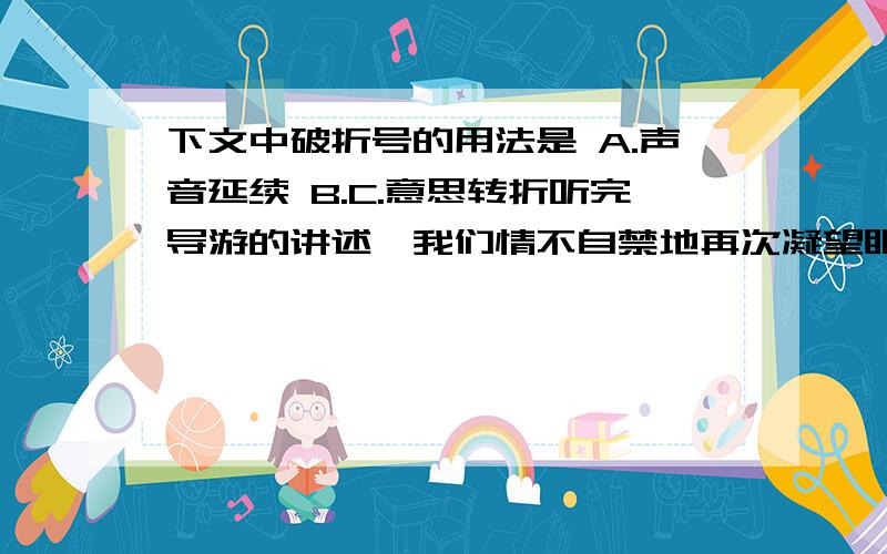 下文中破折号的用法是 A.声音延续 B.C.意思转折听完导游的讲述,我们情不自禁地再次凝望眼前这棵柳树——它依然屹立在黄沙之中,那茂密的树叶,那鉄筋般的枝条,那挺拔的身躯······