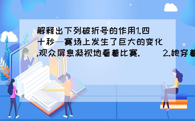 解释出下列破折号的作用1.四十秒—赛场上发生了巨大的变化,观众屏息凝视地看着比赛.（ ）2.她穿着一双大鞋—像妈妈的鞋那么大.（ ）