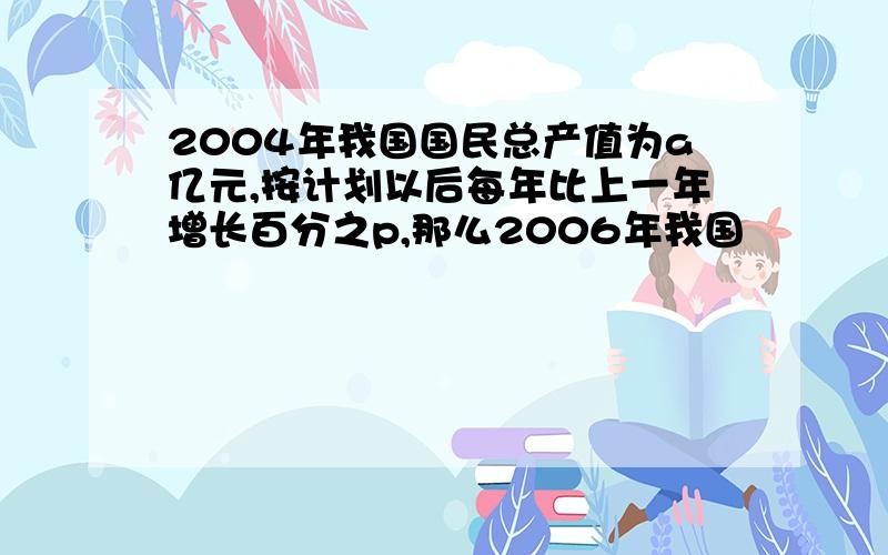 2004年我国国民总产值为a亿元,按计划以后每年比上一年增长百分之p,那么2006年我国