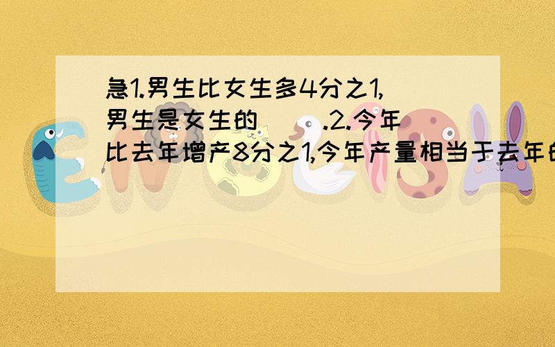 急1.男生比女生多4分之1,男生是女生的( ).2.今年比去年增产8分之1,今年产量相当于去年的( )1.男生比女生多4分之1,男生是女生的( ).2.今年比去年增产8分之1,今年产量相当于去年的( )3.现价比原