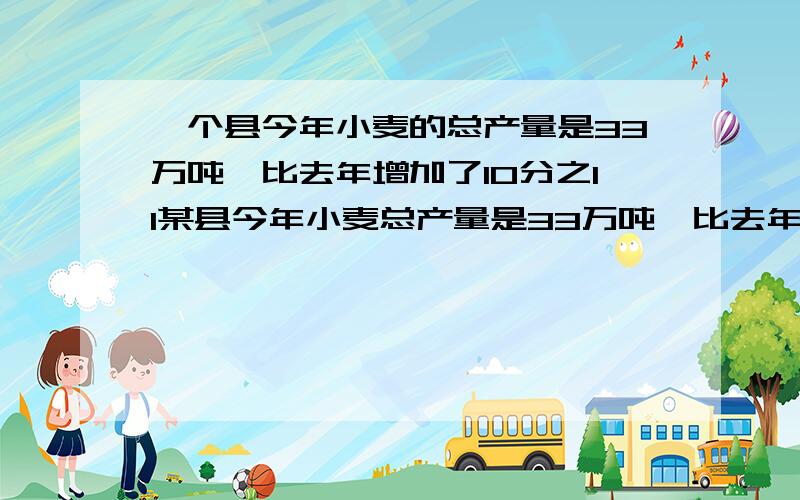 一个县今年小麦的总产量是33万吨,比去年增加了10分之11某县今年小麦总产量是33万吨,比去年增加了10分之11.去年全县小麦总产量是多少万吨