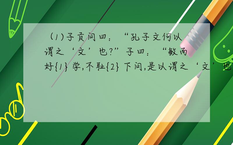 （1)子贡问曰：“孔子文何以谓之‘文’也?”子曰：“敏而好{1}学,不耻{2}下问,是以谓之‘文’也.”（2）子曰：“君子食无求饱,居无求安,敏于事而慎于言,就有道而正焉,可谓好学也已.”（3