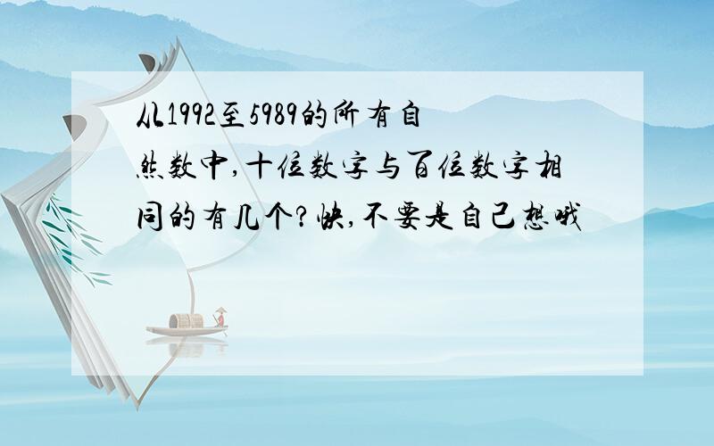 从1992至5989的所有自然数中,十位数字与百位数字相同的有几个?快,不要是自己想哦