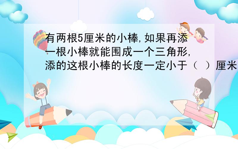 有两根5厘米的小棒,如果再添一根小棒就能围成一个三角形,添的这根小棒的长度一定小于（ ）厘米?