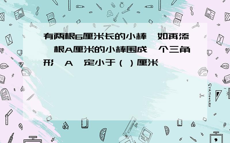 有两根6厘米长的小棒,如再添一根A厘米的小棒围成一个三角形,A一定小于（）厘米