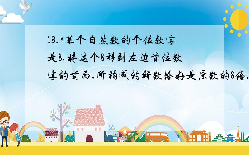 13.*某个自然数的个位数字是8,将这个8移到左边首位数字的前面,所构成的新数恰好是原数的8倍,原数最小是多少?