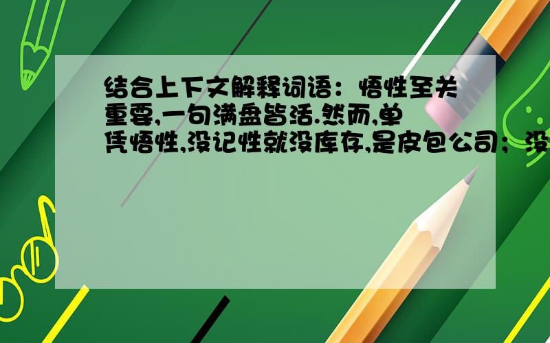 结合上下文解释词语：悟性至关重要,一句满盘皆活.然而,单凭悟性,没记性就没库存,是皮包公司；没韧性就建不成大仓,是短途小贩.短途小贩皮包公司