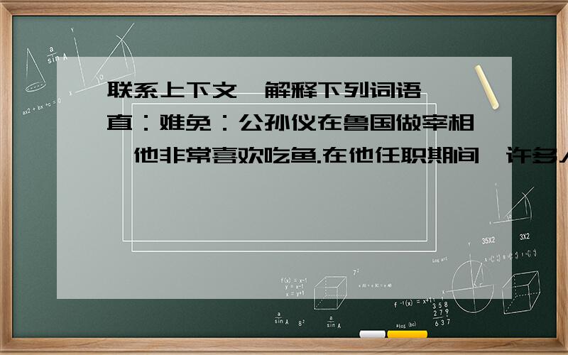 联系上下文,解释下列词语 一直：难免：公孙仪在鲁国做宰相,他非常喜欢吃鱼.在他任职期间,许多人买了鱼给他送礼,可是公孙仪从不收.老师 您不是很喜欢吃鱼吗 公孙仪的学生向公孙仪笑着